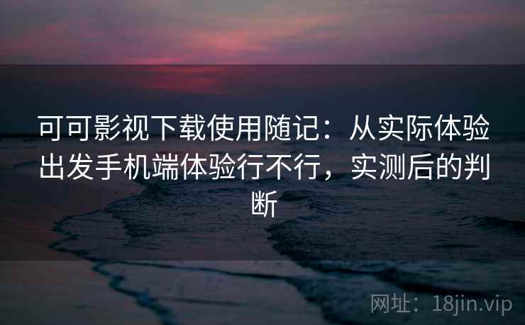 可可影视下载使用随记：从实际体验出发手机端体验行不行，实测后的判断