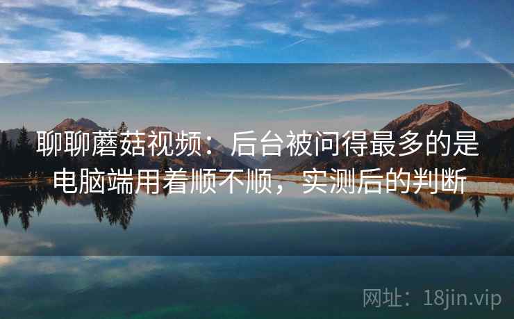 聊聊蘑菇视频：后台被问得最多的是电脑端用着顺不顺，实测后的判断
