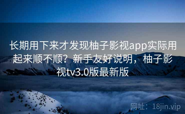 长期用下来才发现柚子影视app实际用起来顺不顺？新手友好说明，柚子影视tv3.0版最新版