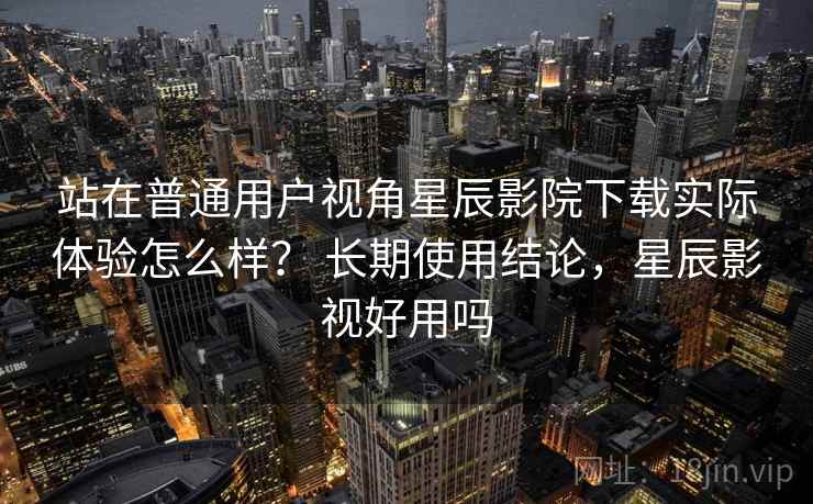站在普通用户视角星辰影院下载实际体验怎么样？ 长期使用结论，星辰影视好用吗