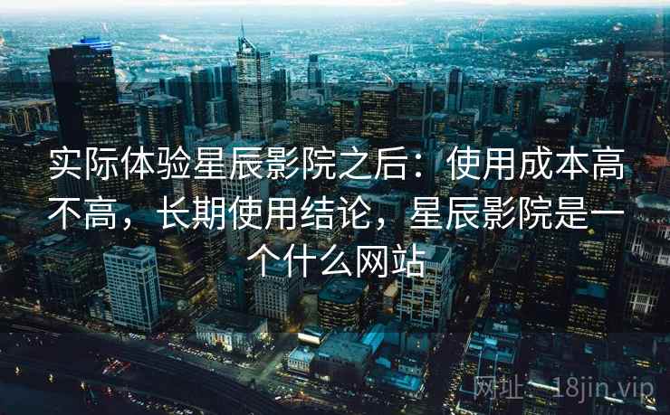 实际体验星辰影院之后:使用成本高不高,长期使用结论,星辰影院是一个什么网站 实际体验星辰影院之后:使用成本高不高,长期使用结论,星辰影院是一个什么网站