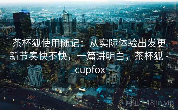 茶杯狐使用随记:从实际体验出发更新节奏快不快,一篇讲明白,茶杯狐 - cupfox 茶杯狐使用随记:从实际体验出发更新节奏快不快,一篇讲明白,茶杯狐 - cupfox