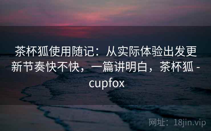 茶杯狐使用随记:从实际体验出发更新节奏快不快,一篇讲明白,茶杯狐 - cupfox 茶杯狐使用随记:从实际体验出发更新节奏快不快,一篇讲明白,茶杯狐 - cupfox