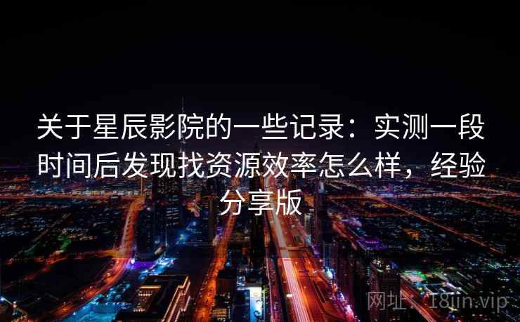 关于星辰影院的一些记录：实测一段时间后发现找资源效率怎么样，经验分享版