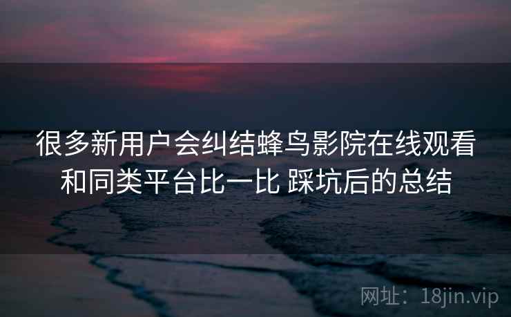 很多新用户会纠结蜂鸟影院在线观看和同类平台比一比 踩坑后的总结 很多新用户会纠结蜂鸟影院在线观看和同类平台比一比 踩坑后的总结