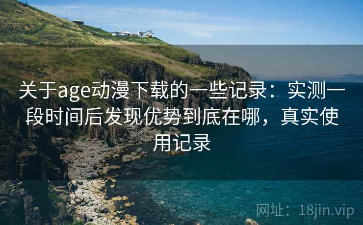 关于age动漫下载的一些记录:实测一段时间后发现优势到底在哪,真实使用记录 关于age动漫下载的一些记录:实测一段时间后发现优势到底在哪,真实使用记录