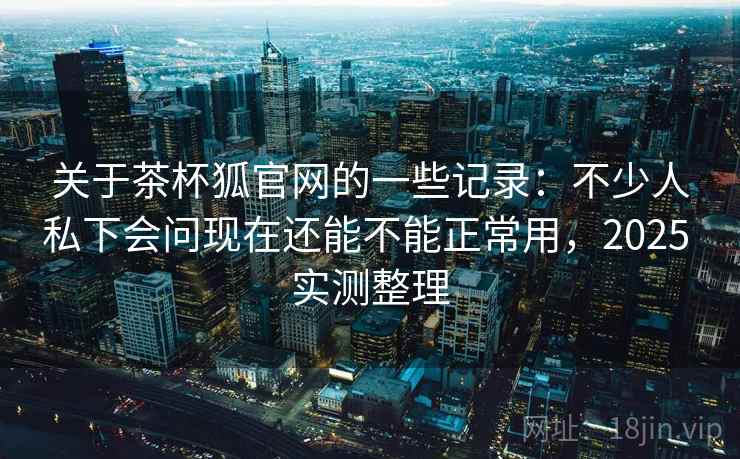 关于茶杯狐官网的一些记录：不少人私下会问现在还能不能正常用，2025 实测整理