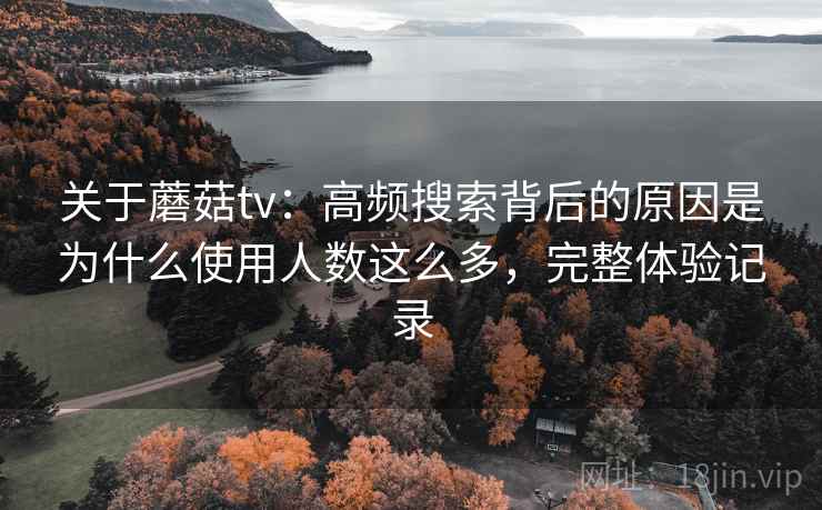 关于蘑菇tv：高频搜索背后的原因是为什么使用人数这么多，完整体验记录