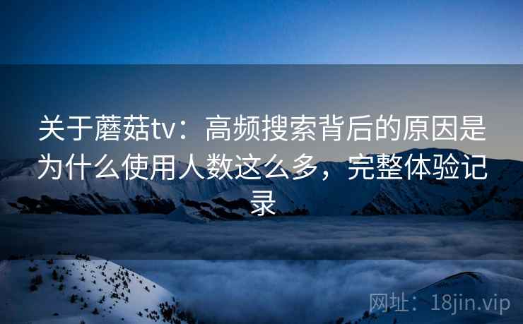 关于蘑菇tv：高频搜索背后的原因是为什么使用人数这么多，完整体验记录