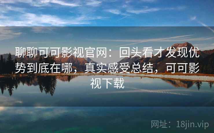 聊聊可可影视官网：回头看才发现优势到底在哪，真实感受总结，可可影视下载