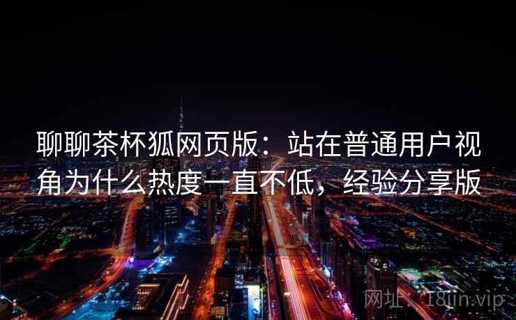 聊聊茶杯狐网页版:站在普通用户视角为什么热度一直不低,经验分享版 聊聊茶杯狐网页版:站在普通用户视角为什么热度一直不低,经验分享版