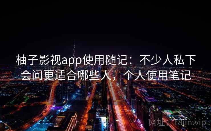 柚子影视app使用随记：不少人私下会问更适合哪些人，个人使用笔记