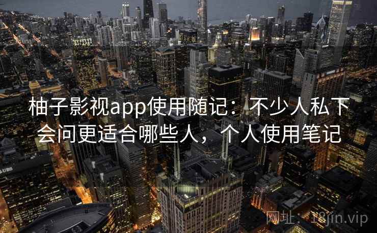柚子影视app使用随记：不少人私下会问更适合哪些人，个人使用笔记