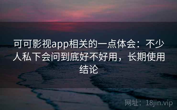 可可影视app相关的一点体会：不少人私下会问到底好不好用，长期使用结论