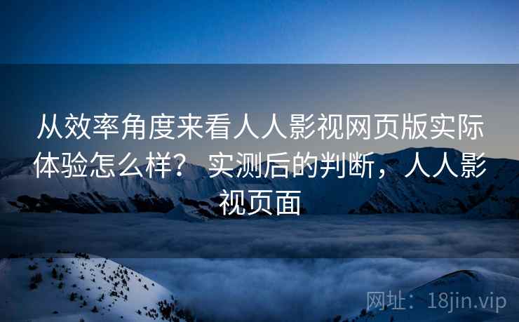 从效率角度来看人人影视网页版实际体验怎么样？ 实测后的判断，人人影视页面