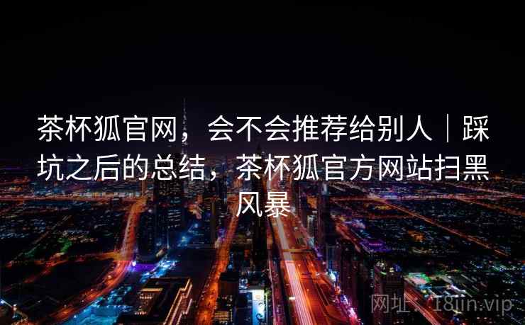 茶杯狐官网，会不会推荐给别人｜踩坑之后的总结，茶杯狐官方网站扫黑风暴