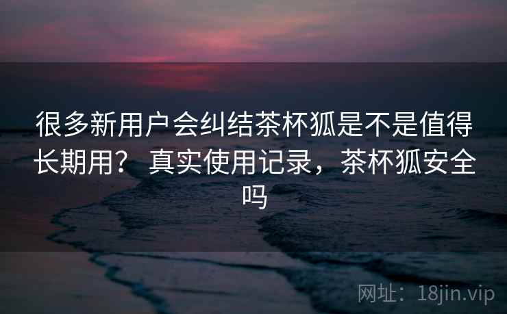 很多新用户会纠结茶杯狐是不是值得长期用？ 真实使用记录，茶杯狐安全吗