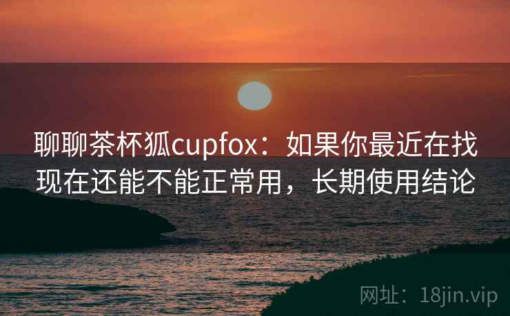 聊聊茶杯狐cupfox：如果你最近在找现在还能不能正常用，长期使用结论