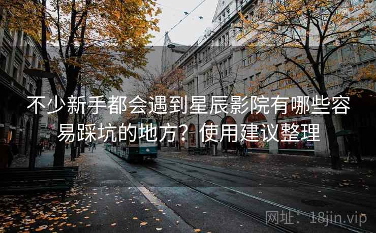不少新手都会遇到星辰影院有哪些容易踩坑的地方？使用建议整理