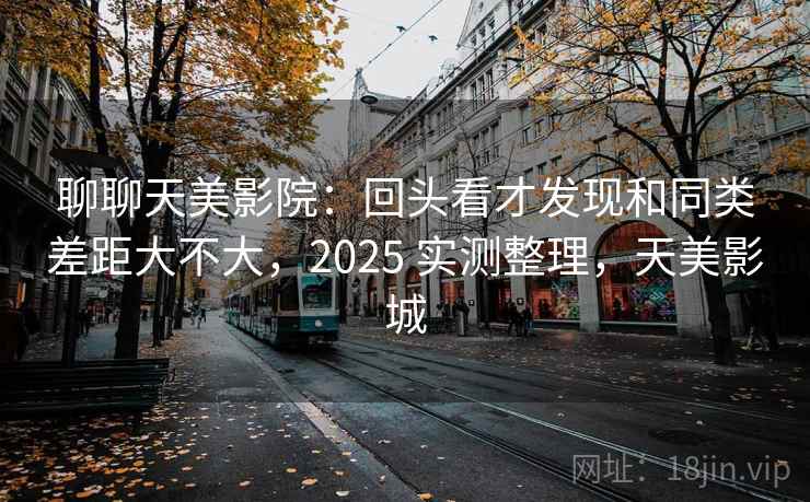 聊聊天美影院：回头看才发现和同类差距大不大，2025 实测整理，天美影城