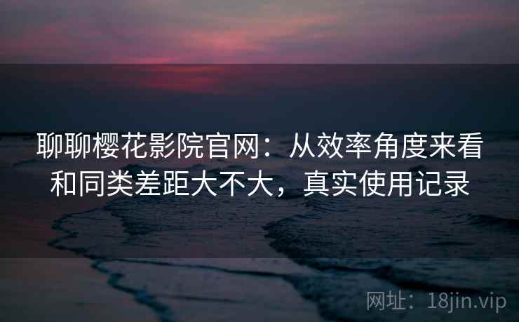 聊聊樱花影院官网：从效率角度来看和同类差距大不大，真实使用记录