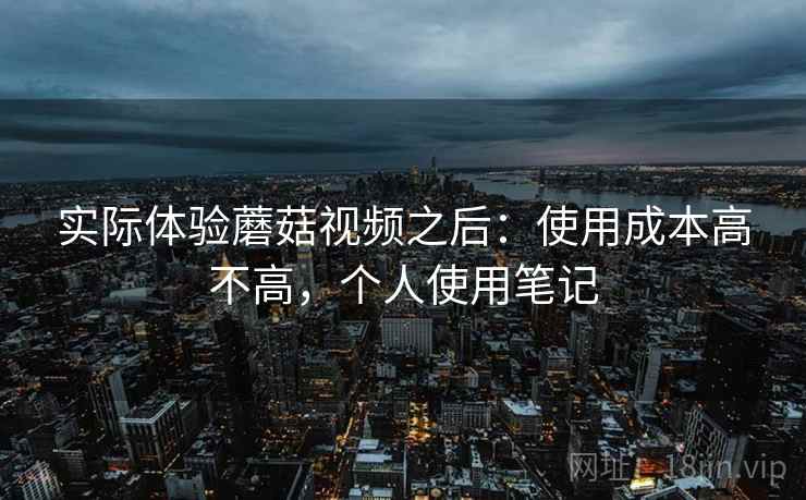 实际体验蘑菇视频之后：使用成本高不高，个人使用笔记