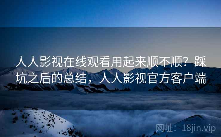 人人影视在线观看用起来顺不顺？踩坑之后的总结，人人影视官方客户端