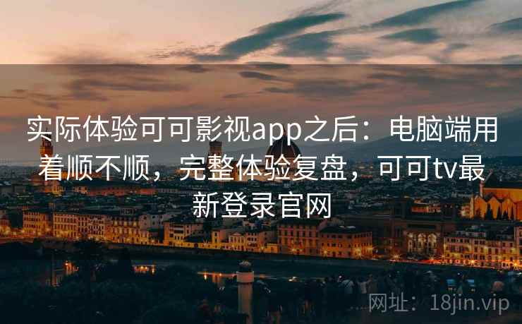 实际体验可可影视app之后：电脑端用着顺不顺，完整体验复盘，可可tv最新登录官网