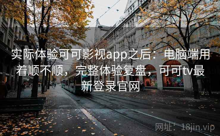 实际体验可可影视app之后：电脑端用着顺不顺，完整体验复盘，可可tv最新登录官网
