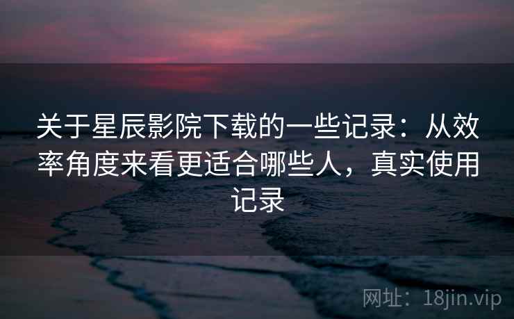 关于星辰影院下载的一些记录：从效率角度来看更适合哪些人，真实使用记录