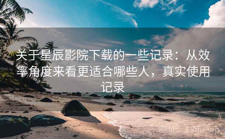 关于星辰影院下载的一些记录：从效率角度来看更适合哪些人，真实使用记录