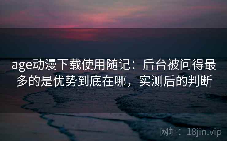 age动漫下载使用随记：后台被问得最多的是优势到底在哪，实测后的判断