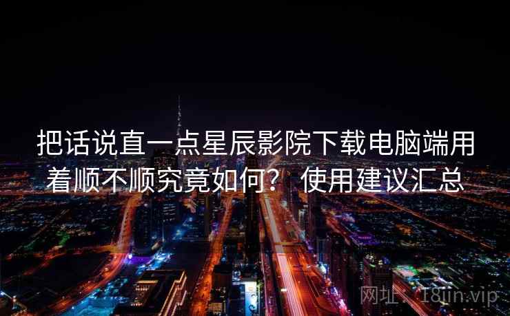 把话说直一点星辰影院下载电脑端用着顺不顺究竟如何？ 使用建议汇总