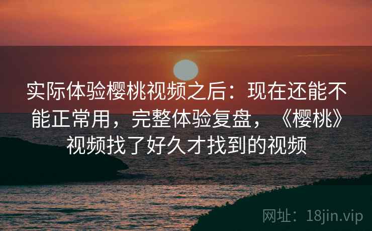 实际体验樱桃视频之后：现在还能不能正常用，完整体验复盘，《樱桃》视频找了好久才找到的视频