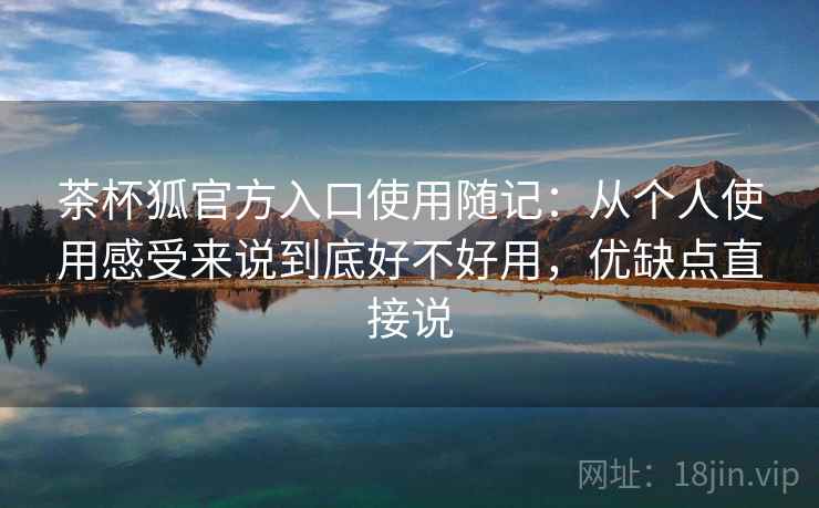茶杯狐官方入口使用随记：从个人使用感受来说到底好不好用，优缺点直接说