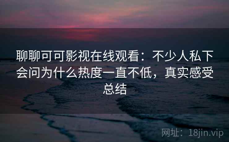 聊聊可可影视在线观看：不少人私下会问为什么热度一直不低，真实感受总结