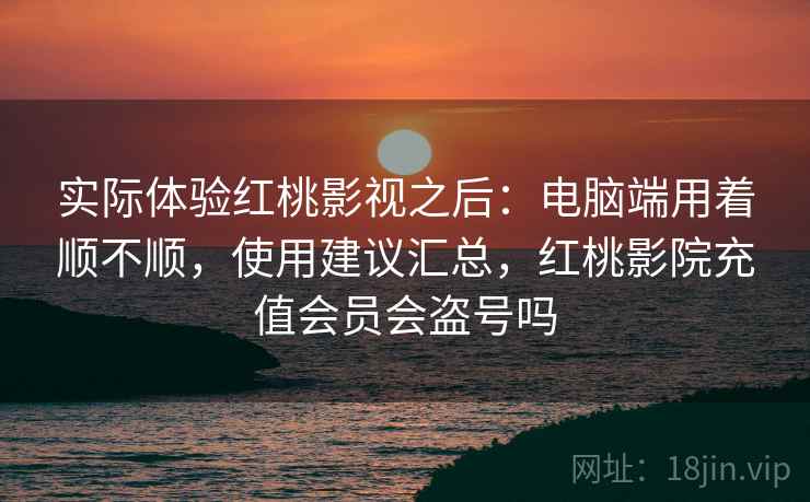 实际体验红桃影视之后：电脑端用着顺不顺，使用建议汇总，红桃影院充值会员会盗号吗