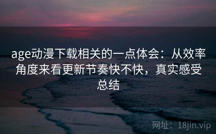 age动漫下载相关的一点体会：从效率角度来看更新节奏快不快，真实感受总结