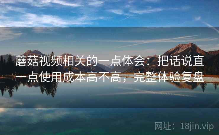 蘑菇视频相关的一点体会：把话说直一点使用成本高不高，完整体验复盘