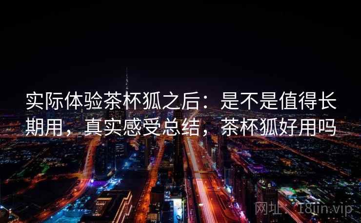 实际体验茶杯狐之后：是不是值得长期用，真实感受总结，茶杯狐好用吗
