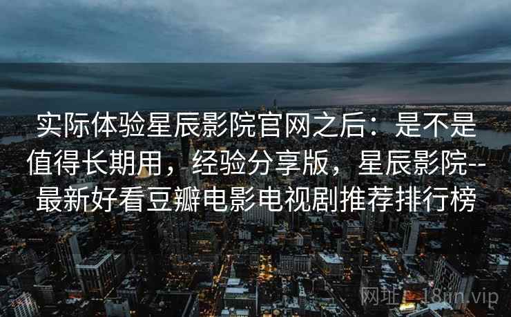 实际体验星辰影院官网之后：是不是值得长期用，经验分享版，星辰影院--最新好看豆瓣电影电视剧推荐排行榜