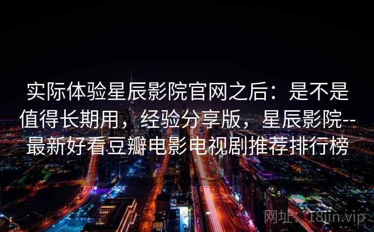 实际体验星辰影院官网之后：是不是值得长期用，经验分享版，星辰影院--最新好看豆瓣电影电视剧推荐排行榜