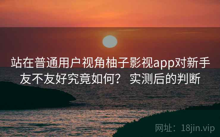 站在普通用户视角柚子影视app对新手友不友好究竟如何？ 实测后的判断