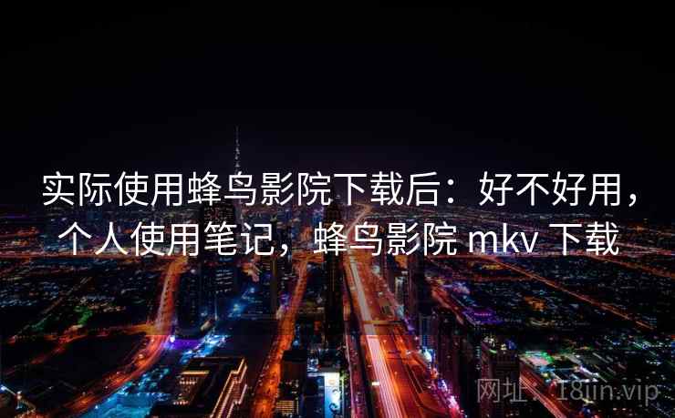 实际使用蜂鸟影院下载后：好不好用，个人使用笔记，蜂鸟影院 mkv 下载
