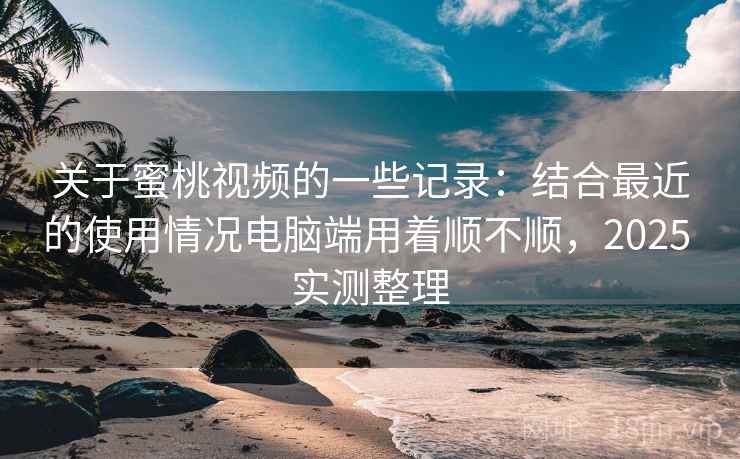 关于蜜桃视频的一些记录：结合最近的使用情况电脑端用着顺不顺，2025 实测整理