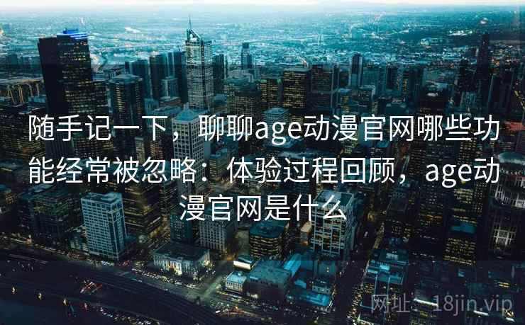 随手记一下，聊聊age动漫官网哪些功能经常被忽略：体验过程回顾，age动漫官网是什么