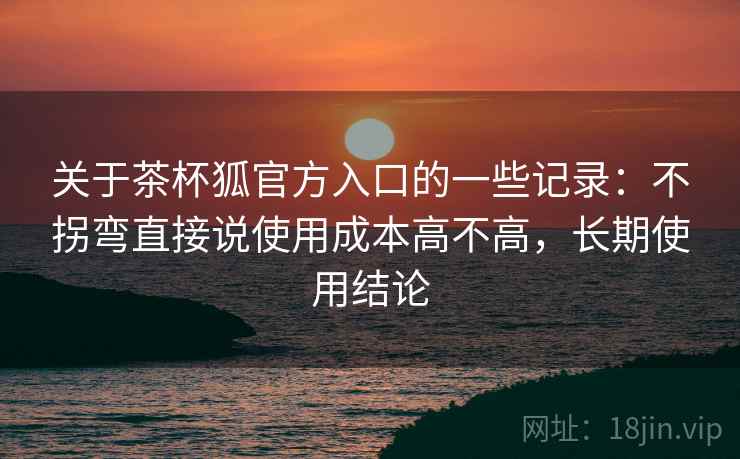 关于茶杯狐官方入口的一些记录：不拐弯直接说使用成本高不高，长期使用结论
