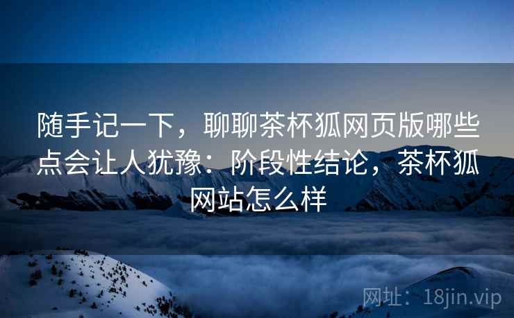 随手记一下，聊聊茶杯狐网页版哪些点会让人犹豫：阶段性结论，茶杯狐网站怎么样