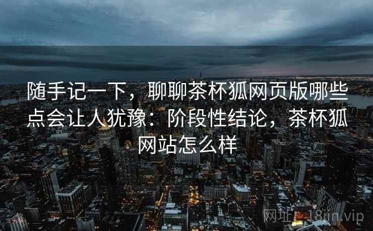 随手记一下，聊聊茶杯狐网页版哪些点会让人犹豫：阶段性结论，茶杯狐网站怎么样