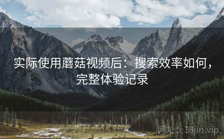 实际使用蘑菇视频后：搜索效率如何，完整体验记录